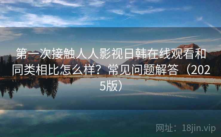 第一次接触人人影视日韩在线观看和同类相比怎么样？常见问题解答（2025版）