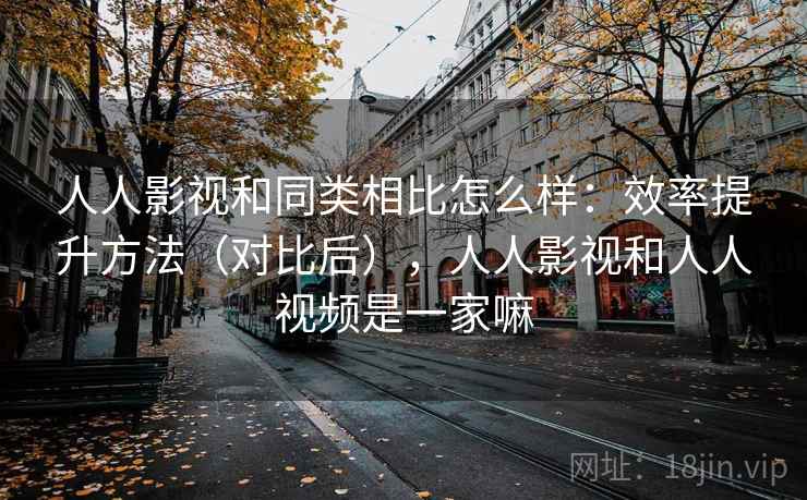 人人影视和同类相比怎么样：效率提升方法（对比后），人人影视和人人视频是一家嘛