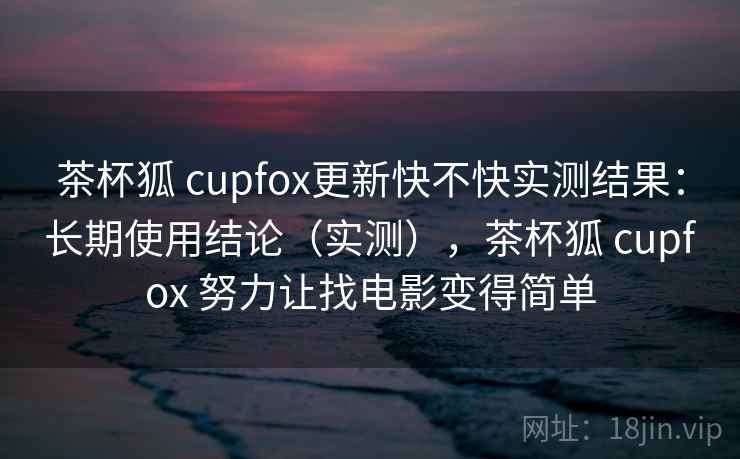 茶杯狐 cupfox更新快不快实测结果：长期使用结论（实测），茶杯狐 cupfox 努力让找电影变得简单