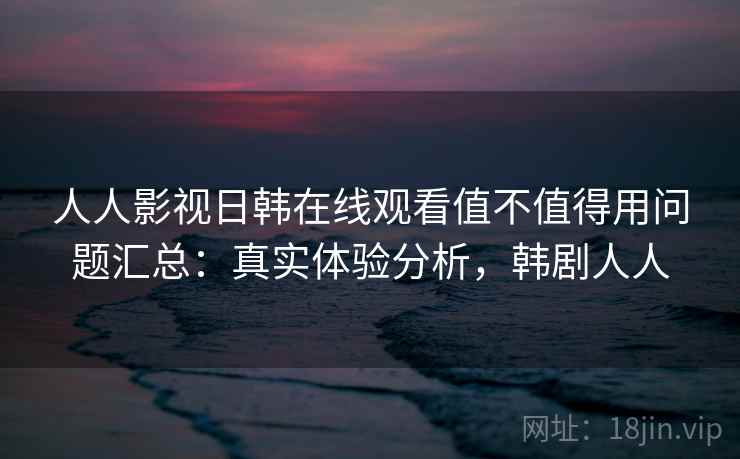 人人影视日韩在线观看值不值得用问题汇总：真实体验分析，韩剧人人