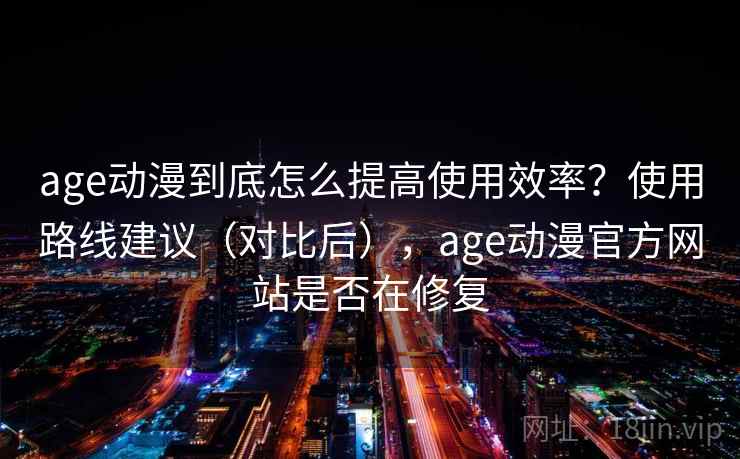 age动漫到底怎么提高使用效率？使用路线建议（对比后），age动漫官方网站是否在修复