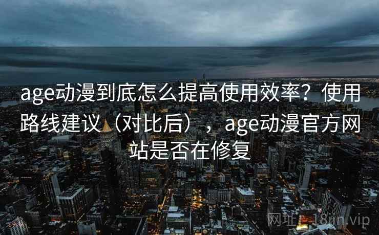 age动漫到底怎么提高使用效率？使用路线建议（对比后），age动漫官方网站是否在修复