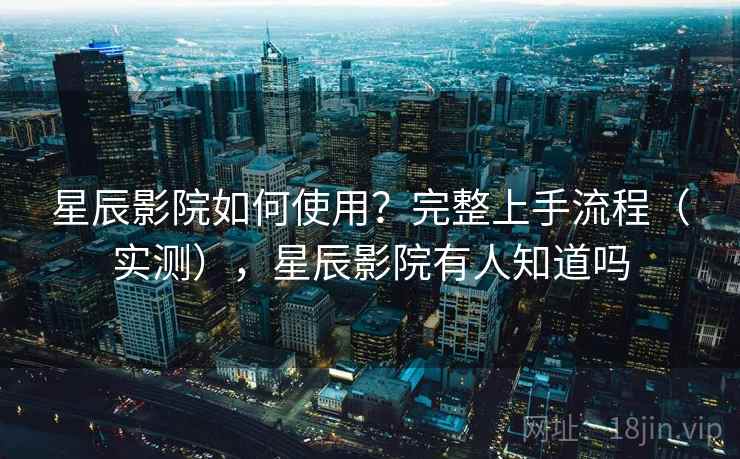 星辰影院如何使用？完整上手流程（实测），星辰影院有人知道吗