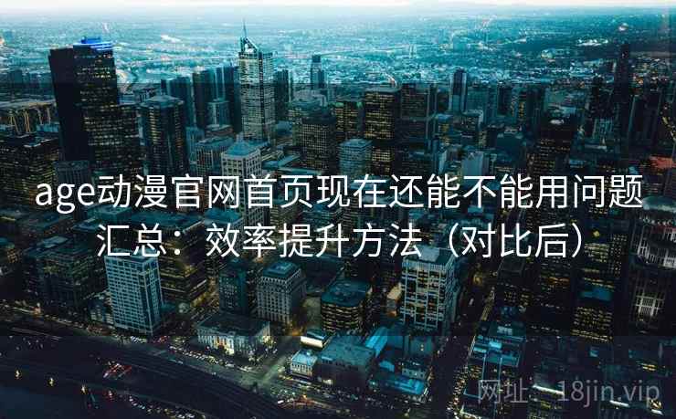 age动漫官网首页现在还能不能用问题汇总：效率提升方法（对比后）