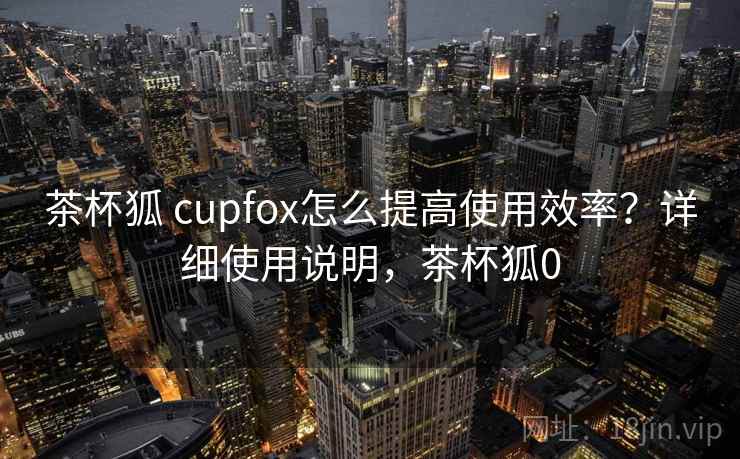 茶杯狐 cupfox怎么提高使用效率？详细使用说明，茶杯狐0