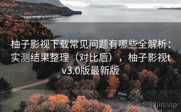 柚子影视下载常见问题有哪些全解析：实测结果整理（对比后），柚子影视tv3.0版最新版