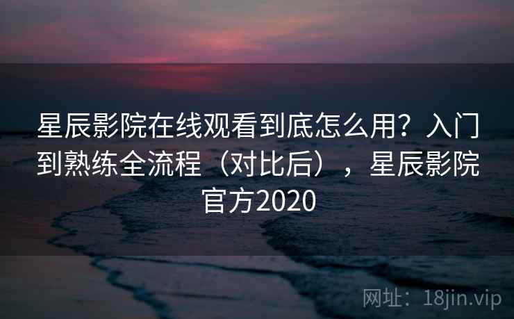 星辰影院在线观看到底怎么用？入门到熟练全流程（对比后），星辰影院官方2020