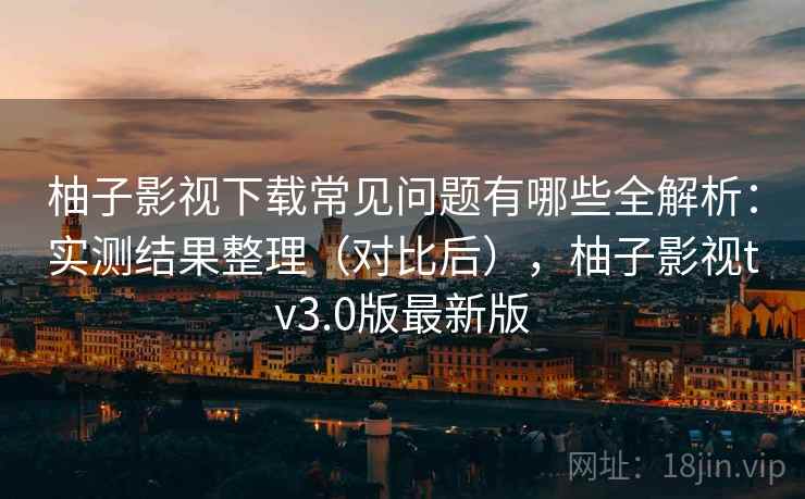 柚子影视下载常见问题有哪些全解析：实测结果整理（对比后），柚子影视tv3.0版最新版