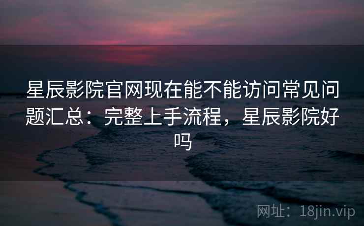 星辰影院官网现在能不能访问常见问题汇总：完整上手流程，星辰影院好吗