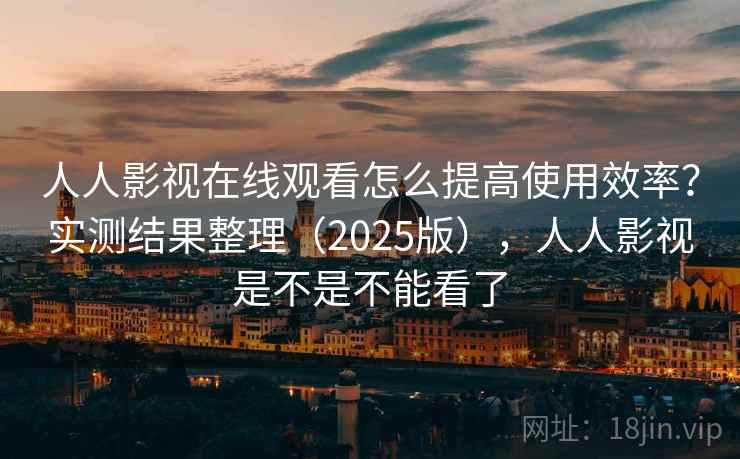 人人影视在线观看怎么提高使用效率？实测结果整理（2025版），人人影视是不是不能看了