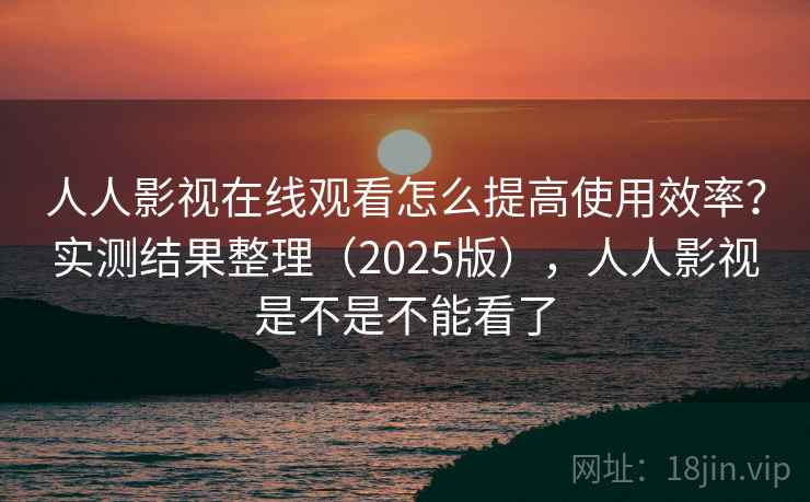 人人影视在线观看怎么提高使用效率？实测结果整理（2025版），人人影视是不是不能看了