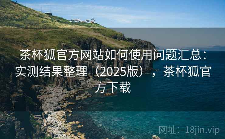 茶杯狐官方网站如何使用问题汇总：实测结果整理（2025版），茶杯狐官方下载