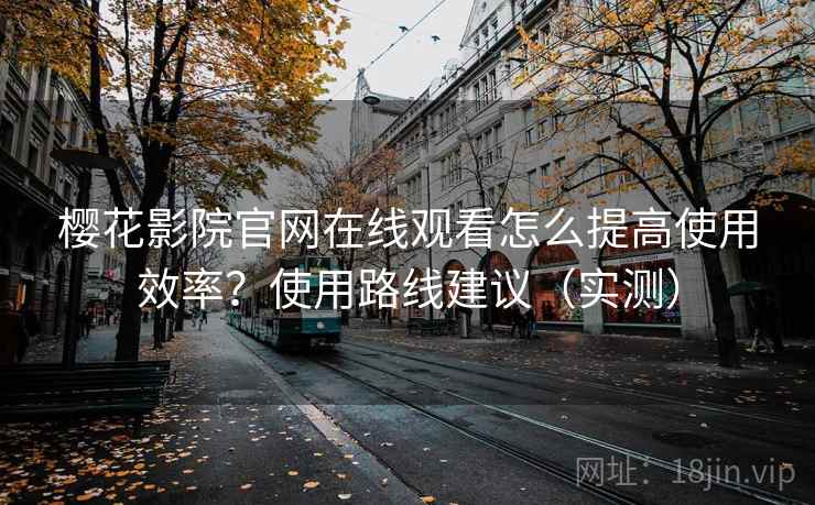 樱花影院官网在线观看怎么提高使用效率？使用路线建议（实测）