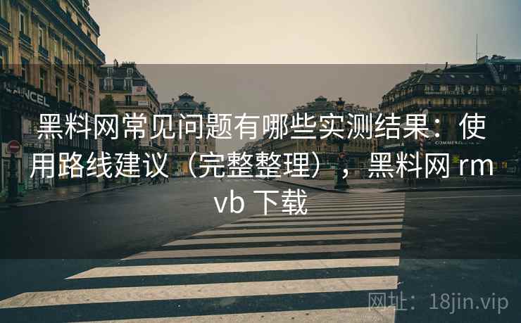 黑料网常见问题有哪些实测结果：使用路线建议（完整整理），黑料网 rmvb 下载