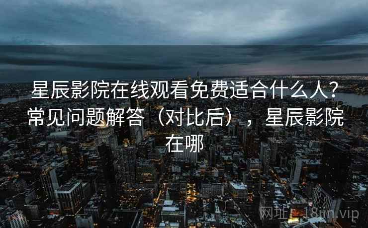 星辰影院在线观看免费适合什么人？常见问题解答（对比后），星辰影院在哪
