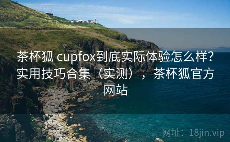 茶杯狐 cupfox到底实际体验怎么样？实用技巧合集（实测），茶杯狐官方网站