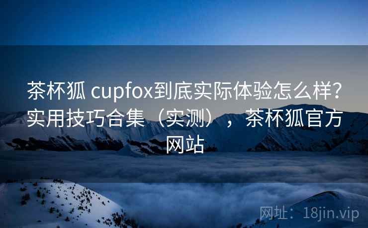 茶杯狐 cupfox到底实际体验怎么样？实用技巧合集（实测），茶杯狐官方网站