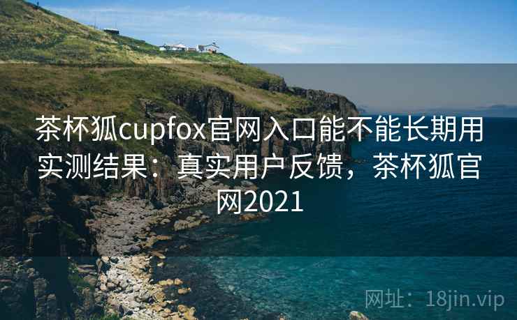 茶杯狐cupfox官网入口能不能长期用实测结果:真实用户反馈,茶杯狐官网2021 茶杯狐cupfox官网入口能不能长期用实测结果:真实用户反馈,茶杯狐官网2021