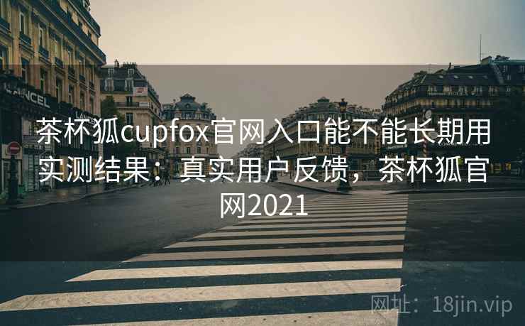 茶杯狐cupfox官网入口能不能长期用实测结果：真实用户反馈，茶杯狐官网2021