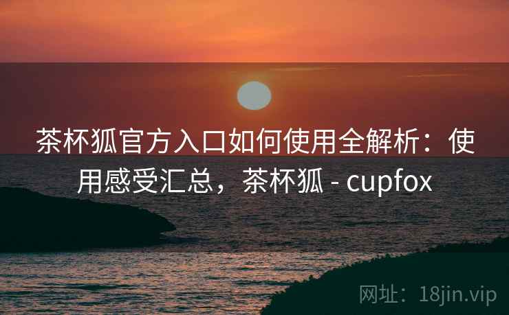 茶杯狐官方入口如何使用全解析：使用感受汇总，茶杯狐 - cupfox
