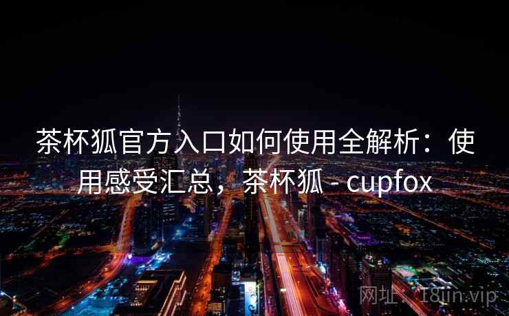 茶杯狐官方入口如何使用全解析：使用感受汇总，茶杯狐 - cupfox