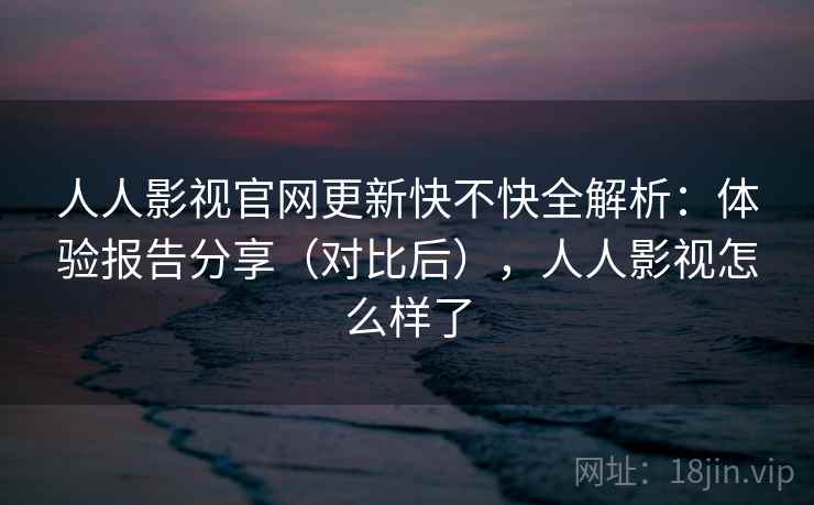 人人影视官网更新快不快全解析：体验报告分享（对比后），人人影视怎么样了