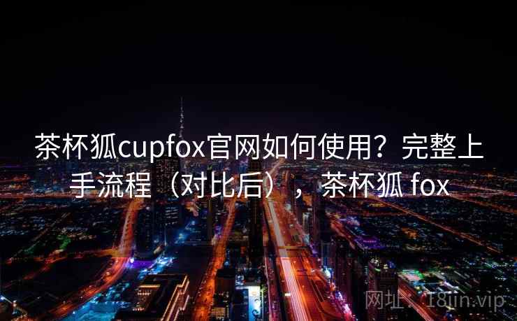 茶杯狐cupfox官网如何使用？完整上手流程（对比后），茶杯狐 fox