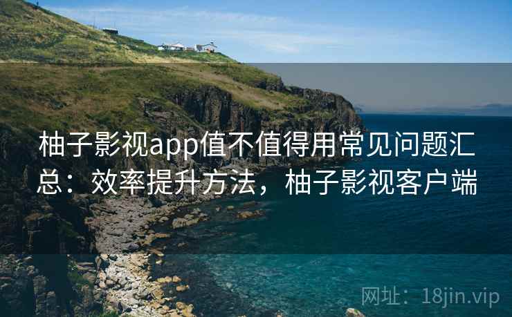 柚子影视app值不值得用常见问题汇总：效率提升方法，柚子影视客户端