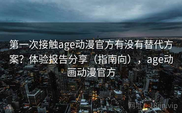 第一次接触age动漫官方有没有替代方案？体验报告分享（指南向），age动画动漫官方