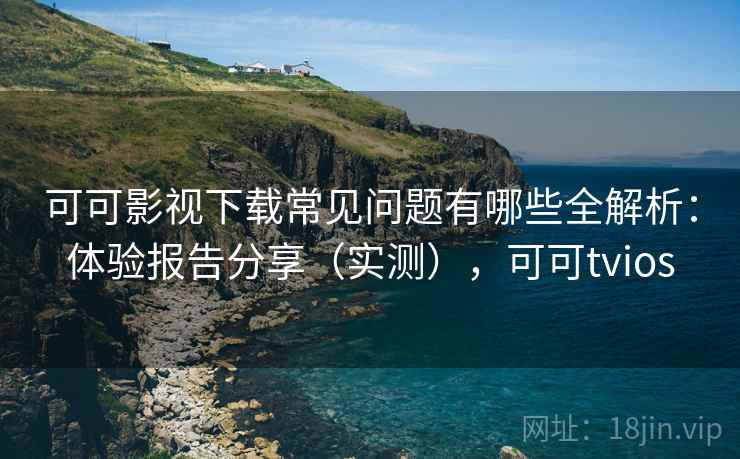 可可影视下载常见问题有哪些全解析：体验报告分享（实测），可可tvios