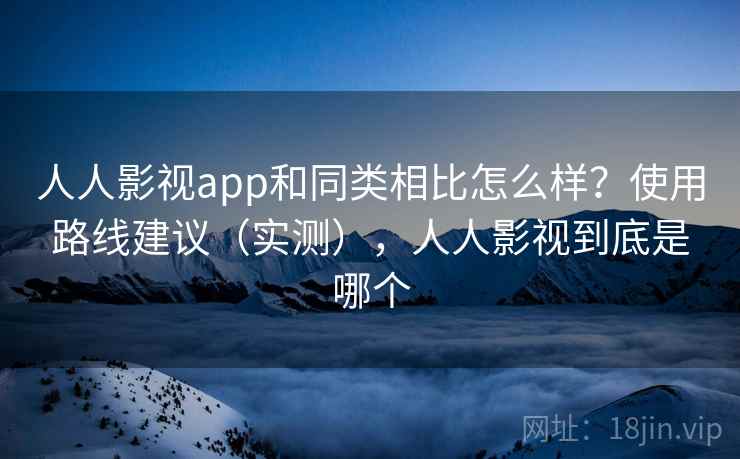 人人影视app和同类相比怎么样？使用路线建议（实测），人人影视到底是哪个