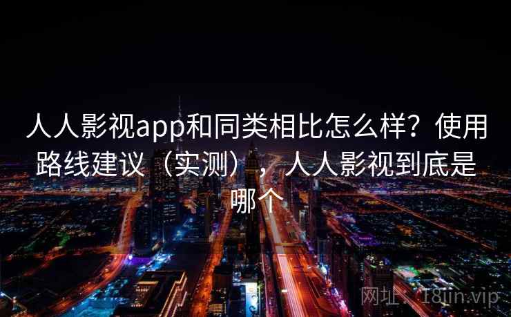 人人影视app和同类相比怎么样？使用路线建议（实测），人人影视到底是哪个