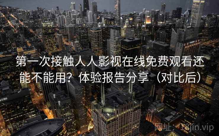第一次接触人人影视在线免费观看还能不能用？体验报告分享（对比后）