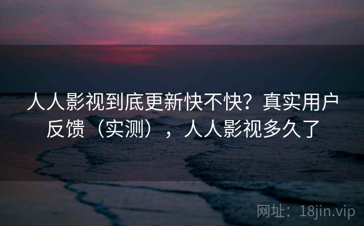 人人影视到底更新快不快？真实用户反馈（实测），人人影视多久了