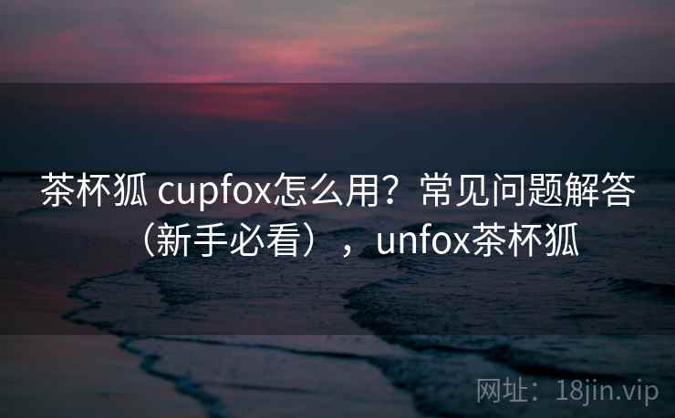 茶杯狐 cupfox怎么用?常见问题解答(新手必看),unfox茶杯狐 茶杯狐 cupfox怎么用?常见问题解答(新手必看),unfox茶杯狐