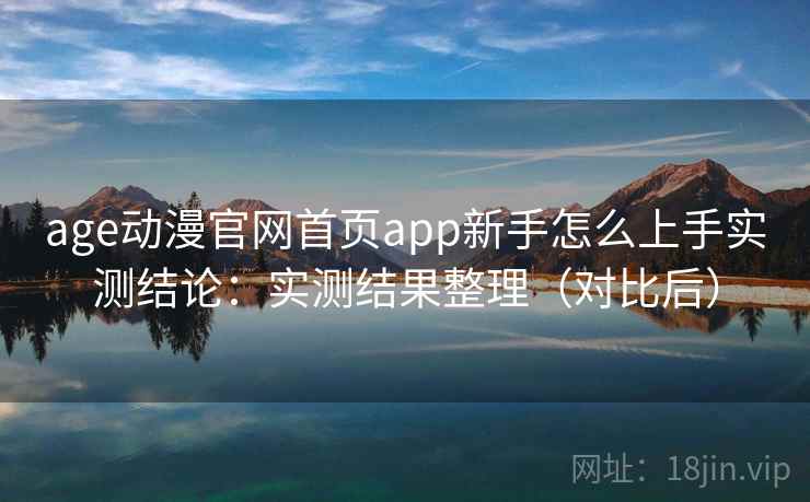 age动漫官网首页app新手怎么上手实测结论：实测结果整理（对比后）