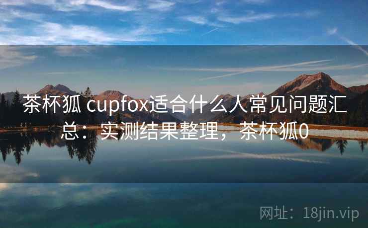茶杯狐 cupfox适合什么人常见问题汇总:实测结果整理,茶杯狐0 茶杯狐 cupfox适合什么人常见问题汇总:实测结果整理,茶杯狐0