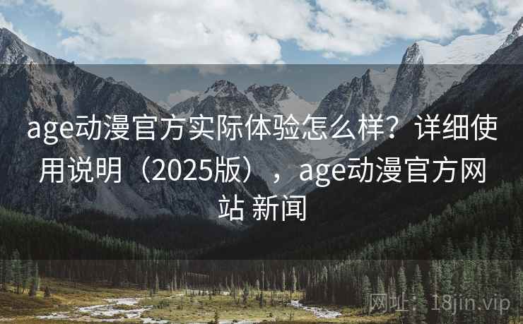 age动漫官方实际体验怎么样？详细使用说明（2025版），age动漫官方网站 新闻