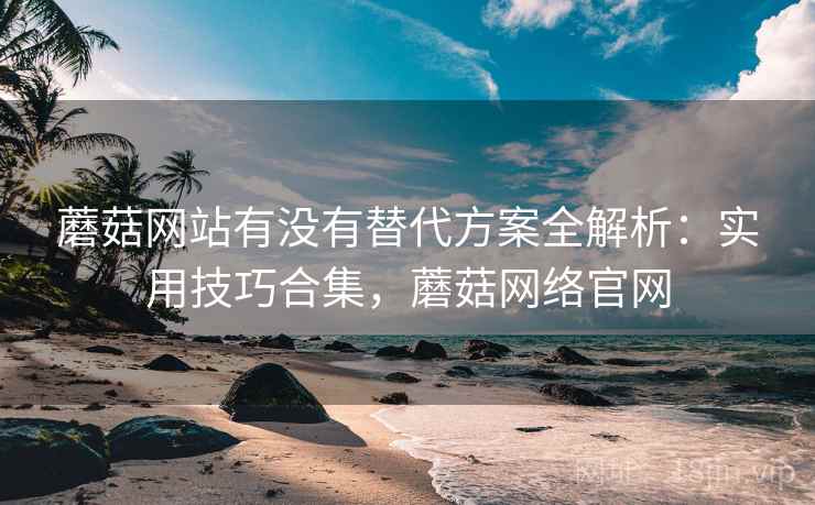 蘑菇网站有没有替代方案全解析：实用技巧合集，蘑菇网络官网