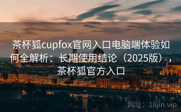 茶杯狐cupfox官网入口电脑端体验如何全解析:长期使用结论(2025版),茶杯狐官方入口 茶杯狐cupfox官网入口电脑端体验如何全解析:长期使用结论(2025版),茶杯狐官方入口