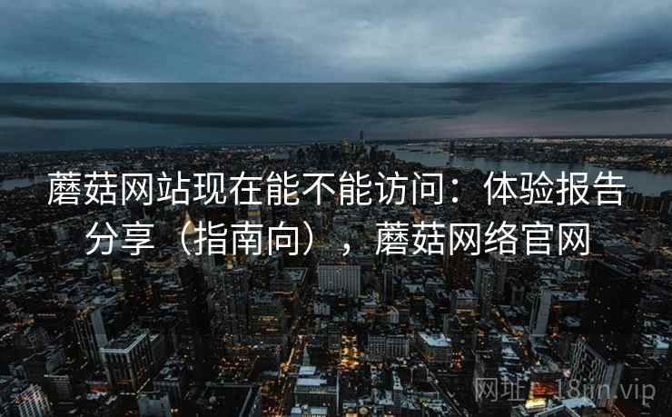 蘑菇网站现在能不能访问：体验报告分享（指南向），蘑菇网络官网