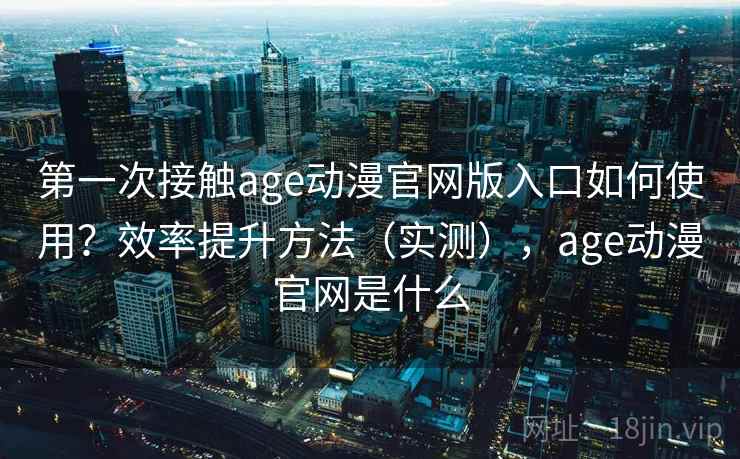 第一次接触age动漫官网版入口如何使用？效率提升方法（实测），age动漫官网是什么