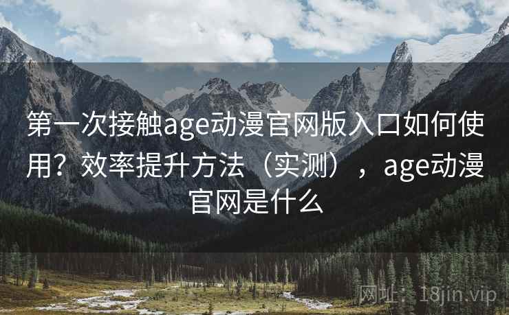 第一次接触age动漫官网版入口如何使用？效率提升方法（实测），age动漫官网是什么
