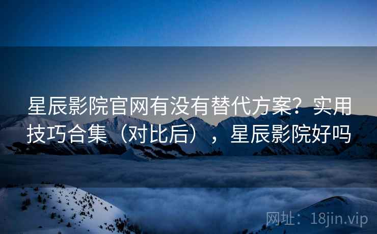 星辰影院官网有没有替代方案？实用技巧合集（对比后），星辰影院好吗