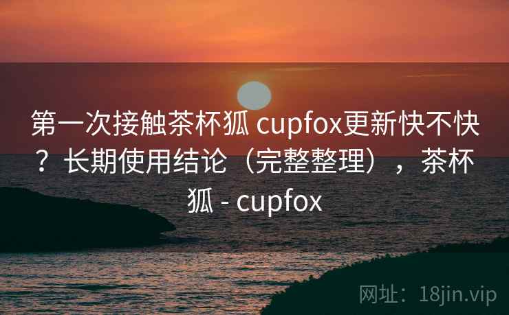 第一次接触茶杯狐 cupfox更新快不快？长期使用结论（完整整理），茶杯狐 - cupfox