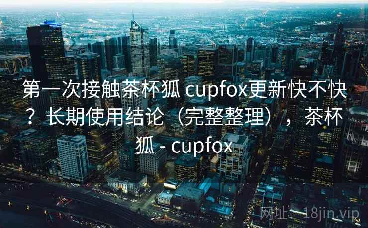 第一次接触茶杯狐 cupfox更新快不快？长期使用结论（完整整理），茶杯狐 - cupfox