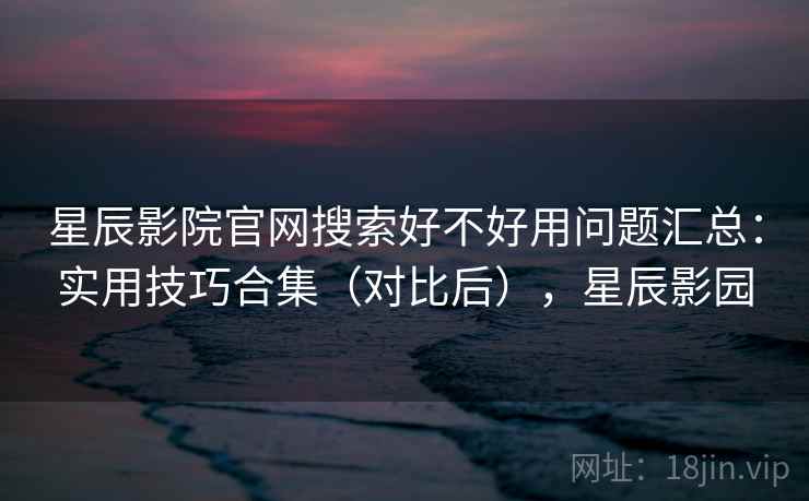 星辰影院官网搜索好不好用问题汇总：实用技巧合集（对比后），星辰影园