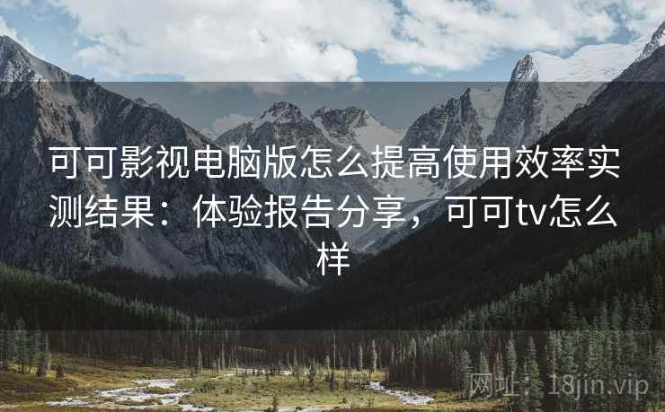 可可影视电脑版怎么提高使用效率实测结果：体验报告分享，可可tv怎么样