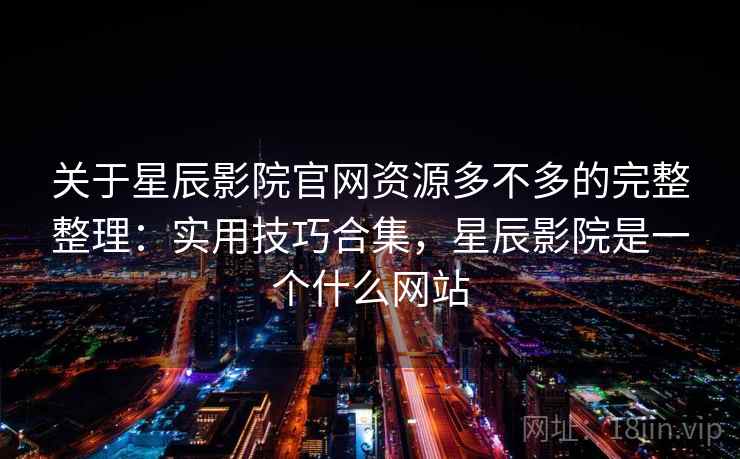 关于星辰影院官网资源多不多的完整整理：实用技巧合集，星辰影院是一个什么网站