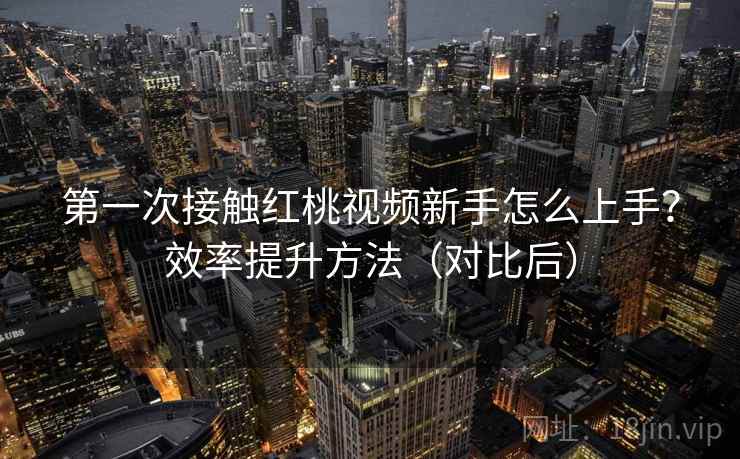 第一次接触红桃视频新手怎么上手？效率提升方法（对比后）